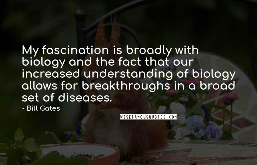 Bill Gates Quotes: My fascination is broadly with biology and the fact that our increased understanding of biology allows for breakthroughs in a broad set of diseases.