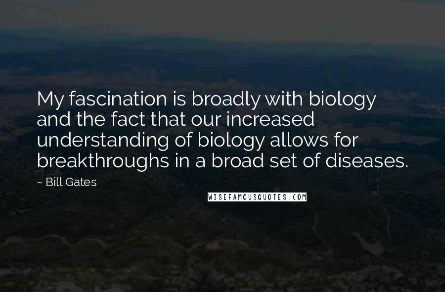 Bill Gates Quotes: My fascination is broadly with biology and the fact that our increased understanding of biology allows for breakthroughs in a broad set of diseases.