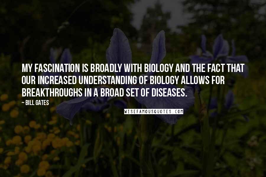 Bill Gates Quotes: My fascination is broadly with biology and the fact that our increased understanding of biology allows for breakthroughs in a broad set of diseases.