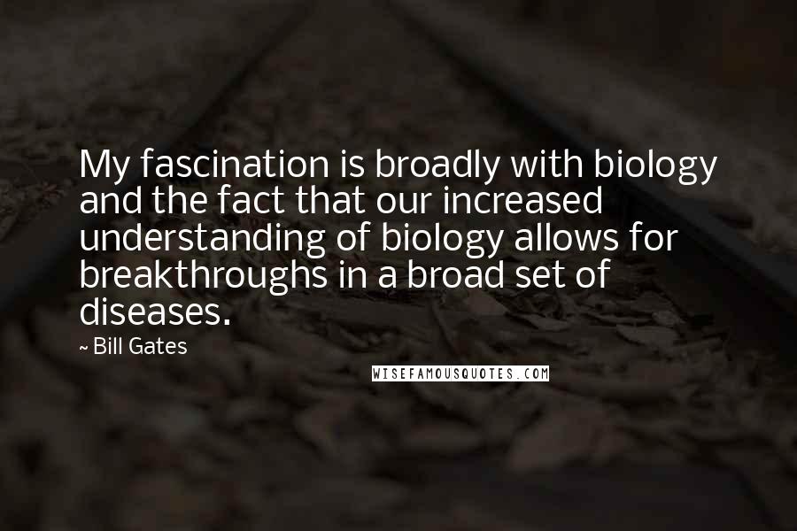 Bill Gates Quotes: My fascination is broadly with biology and the fact that our increased understanding of biology allows for breakthroughs in a broad set of diseases.