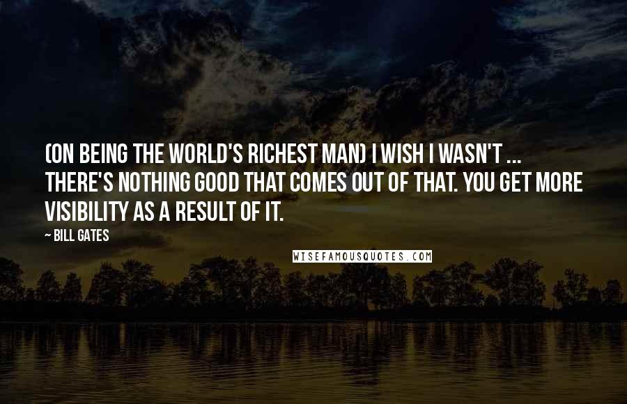 Bill Gates Quotes: (On being the world's richest man) I wish I wasn't ... There's nothing good that comes out of that. You get more visibility as a result of it.