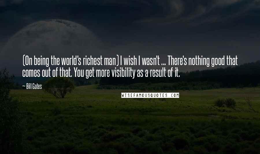 Bill Gates Quotes: (On being the world's richest man) I wish I wasn't ... There's nothing good that comes out of that. You get more visibility as a result of it.