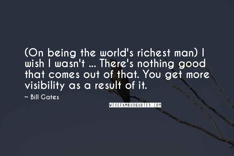 Bill Gates Quotes: (On being the world's richest man) I wish I wasn't ... There's nothing good that comes out of that. You get more visibility as a result of it.