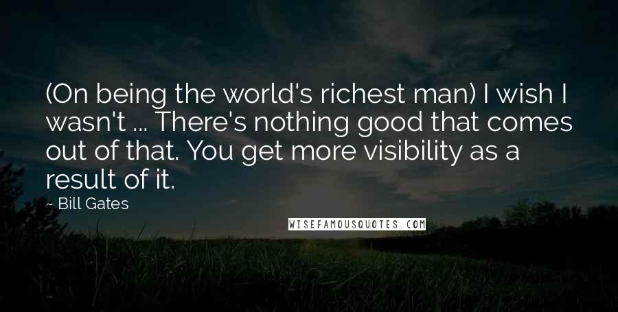 Bill Gates Quotes: (On being the world's richest man) I wish I wasn't ... There's nothing good that comes out of that. You get more visibility as a result of it.