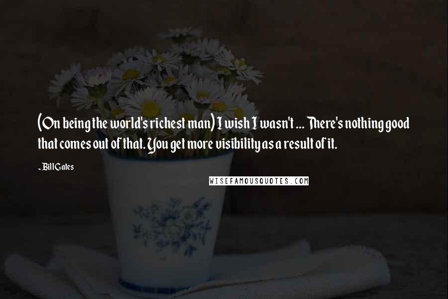 Bill Gates Quotes: (On being the world's richest man) I wish I wasn't ... There's nothing good that comes out of that. You get more visibility as a result of it.