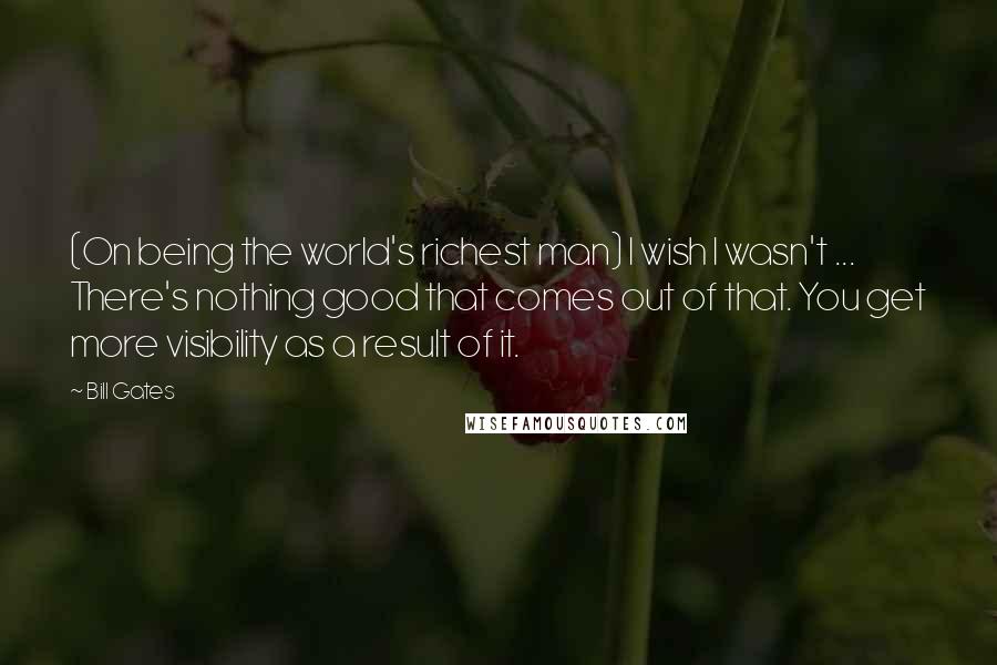 Bill Gates Quotes: (On being the world's richest man) I wish I wasn't ... There's nothing good that comes out of that. You get more visibility as a result of it.