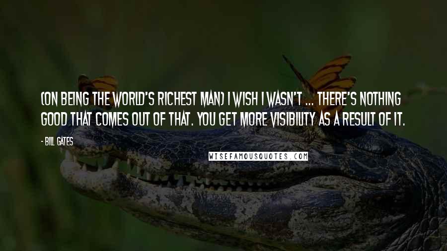 Bill Gates Quotes: (On being the world's richest man) I wish I wasn't ... There's nothing good that comes out of that. You get more visibility as a result of it.