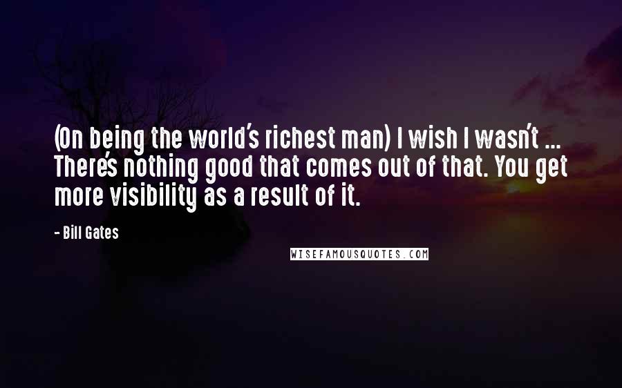 Bill Gates Quotes: (On being the world's richest man) I wish I wasn't ... There's nothing good that comes out of that. You get more visibility as a result of it.