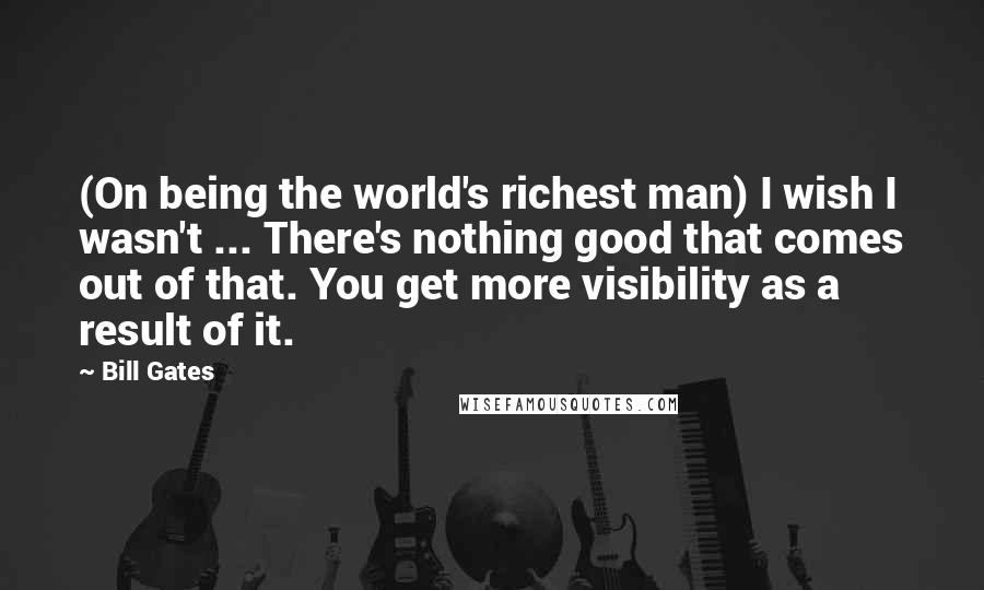 Bill Gates Quotes: (On being the world's richest man) I wish I wasn't ... There's nothing good that comes out of that. You get more visibility as a result of it.