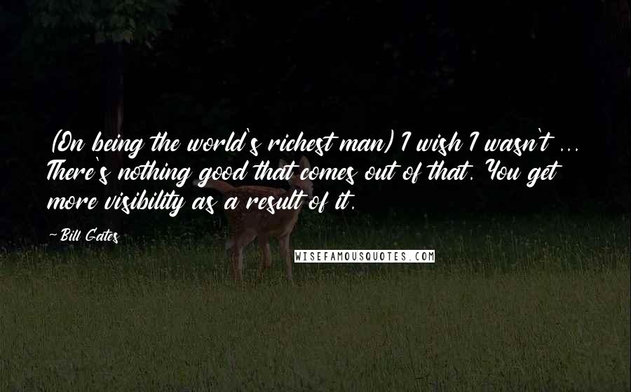 Bill Gates Quotes: (On being the world's richest man) I wish I wasn't ... There's nothing good that comes out of that. You get more visibility as a result of it.