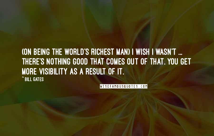 Bill Gates Quotes: (On being the world's richest man) I wish I wasn't ... There's nothing good that comes out of that. You get more visibility as a result of it.