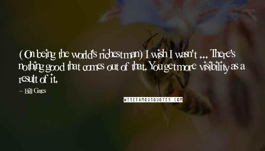 Bill Gates Quotes: (On being the world's richest man) I wish I wasn't ... There's nothing good that comes out of that. You get more visibility as a result of it.