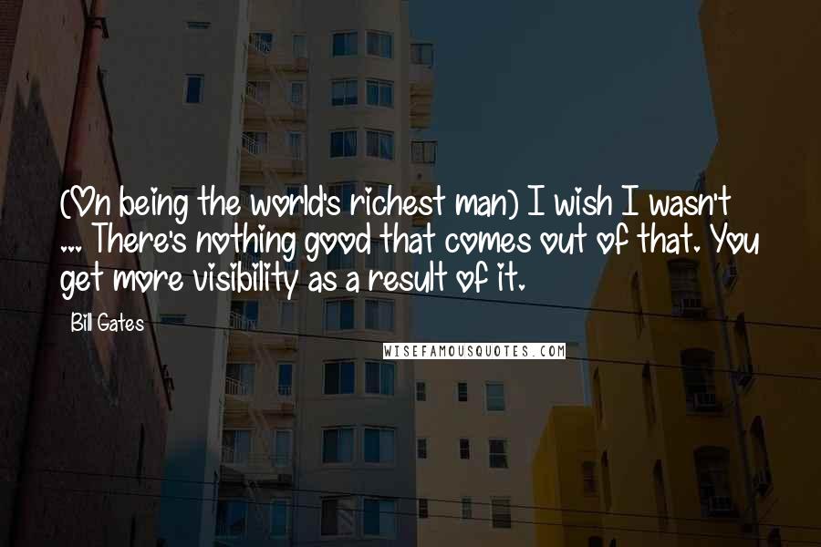 Bill Gates Quotes: (On being the world's richest man) I wish I wasn't ... There's nothing good that comes out of that. You get more visibility as a result of it.