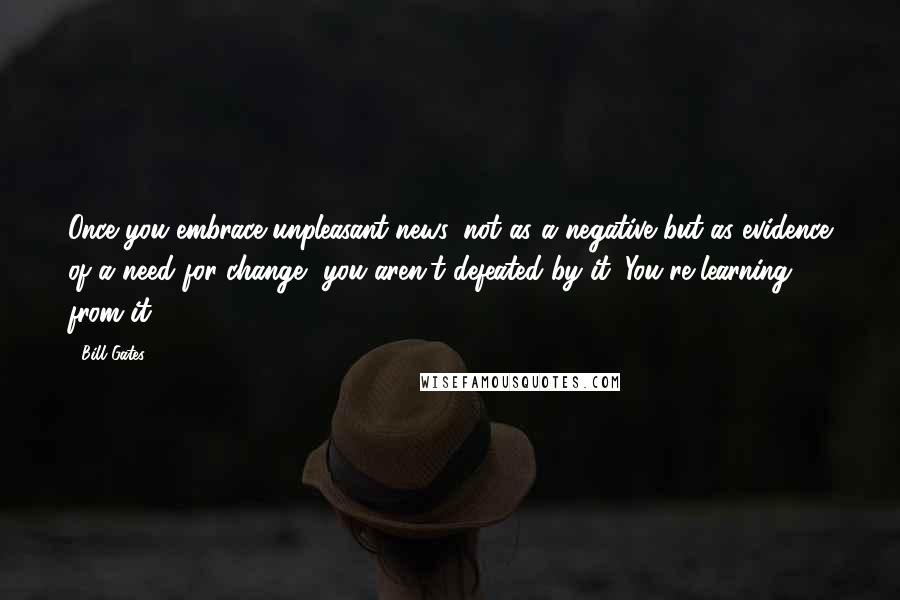 Bill Gates Quotes: Once you embrace unpleasant news, not as a negative but as evidence of a need for change, you aren't defeated by it. You're learning from it.