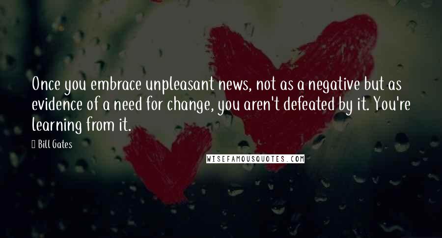 Bill Gates Quotes: Once you embrace unpleasant news, not as a negative but as evidence of a need for change, you aren't defeated by it. You're learning from it.