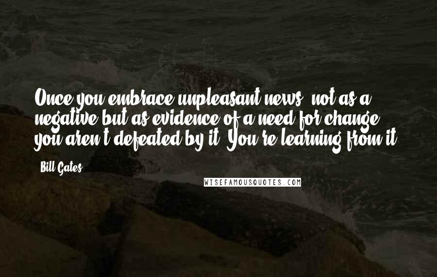 Bill Gates Quotes: Once you embrace unpleasant news, not as a negative but as evidence of a need for change, you aren't defeated by it. You're learning from it.