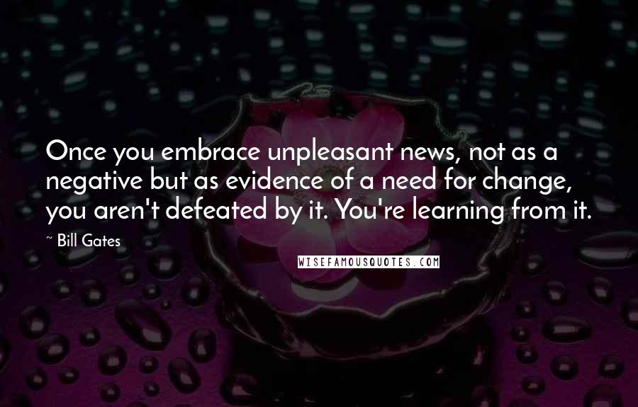 Bill Gates Quotes: Once you embrace unpleasant news, not as a negative but as evidence of a need for change, you aren't defeated by it. You're learning from it.