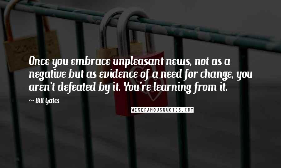 Bill Gates Quotes: Once you embrace unpleasant news, not as a negative but as evidence of a need for change, you aren't defeated by it. You're learning from it.