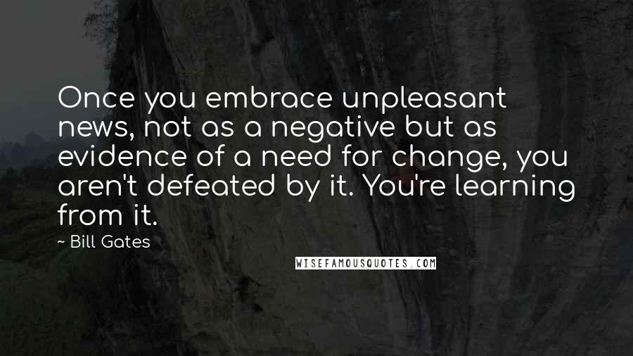 Bill Gates Quotes: Once you embrace unpleasant news, not as a negative but as evidence of a need for change, you aren't defeated by it. You're learning from it.