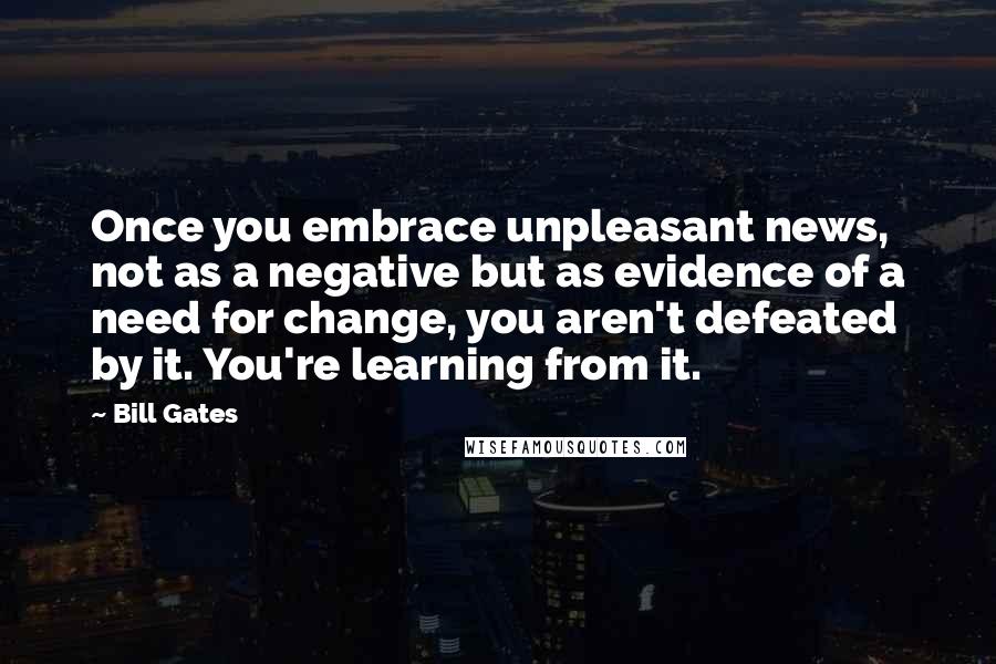 Bill Gates Quotes: Once you embrace unpleasant news, not as a negative but as evidence of a need for change, you aren't defeated by it. You're learning from it.