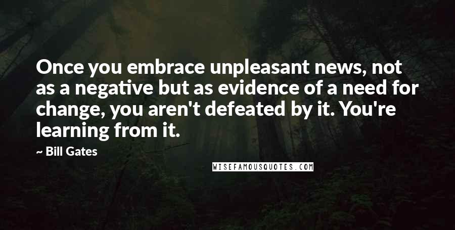 Bill Gates Quotes: Once you embrace unpleasant news, not as a negative but as evidence of a need for change, you aren't defeated by it. You're learning from it.