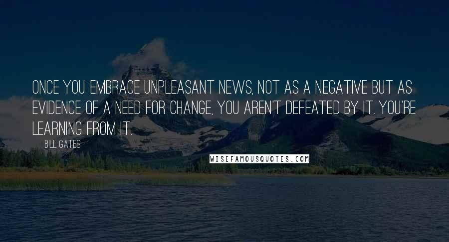 Bill Gates Quotes: Once you embrace unpleasant news, not as a negative but as evidence of a need for change, you aren't defeated by it. You're learning from it.