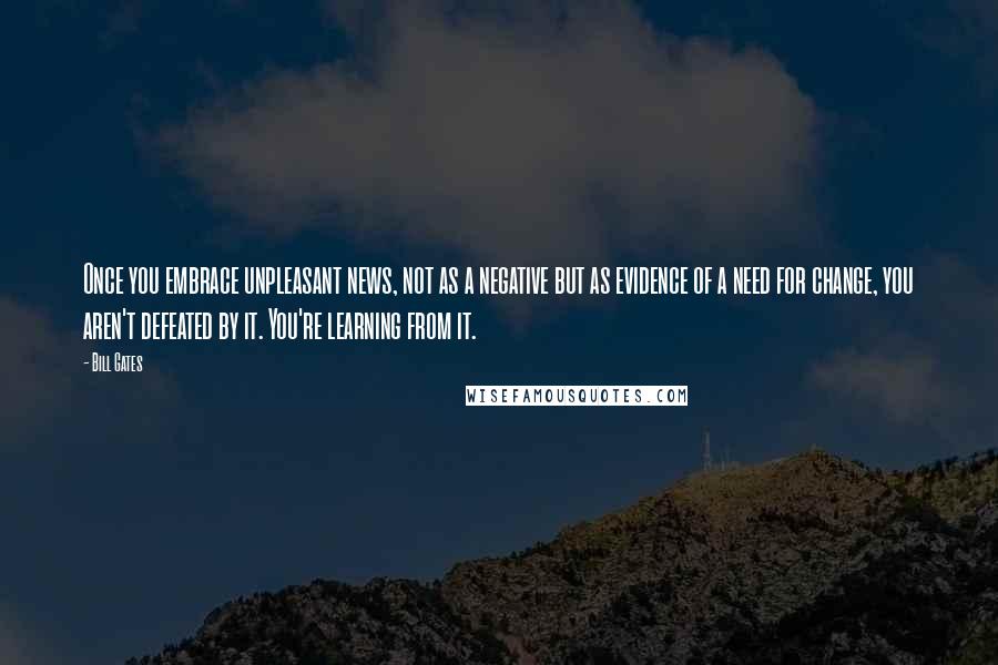 Bill Gates Quotes: Once you embrace unpleasant news, not as a negative but as evidence of a need for change, you aren't defeated by it. You're learning from it.