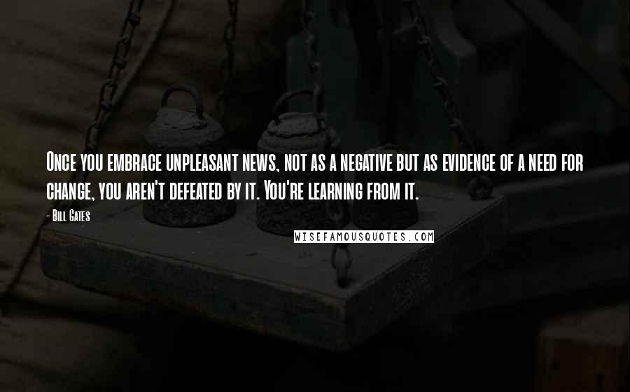 Bill Gates Quotes: Once you embrace unpleasant news, not as a negative but as evidence of a need for change, you aren't defeated by it. You're learning from it.