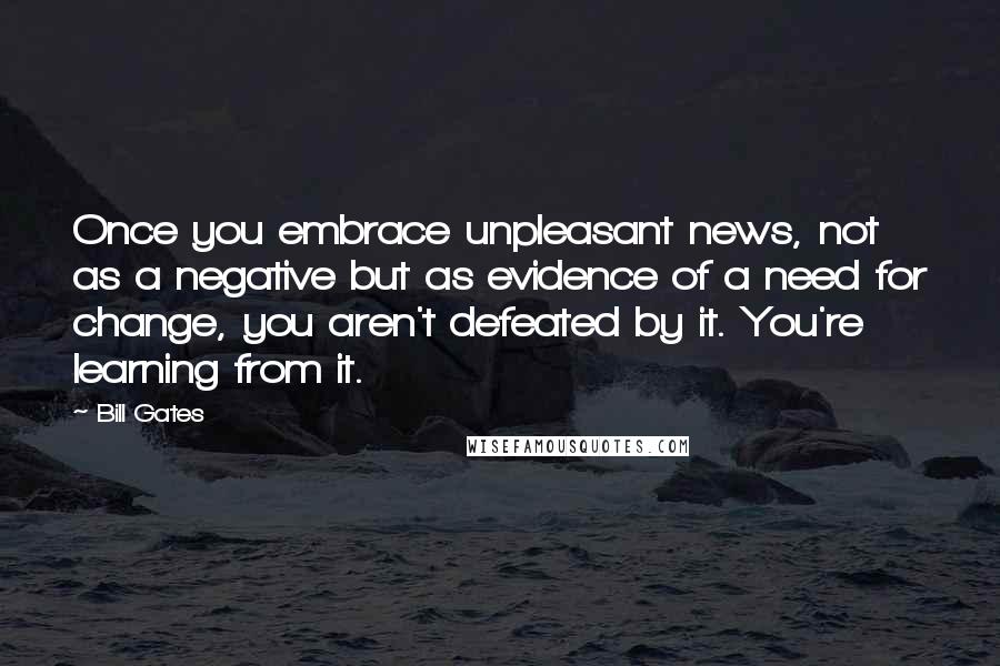 Bill Gates Quotes: Once you embrace unpleasant news, not as a negative but as evidence of a need for change, you aren't defeated by it. You're learning from it.