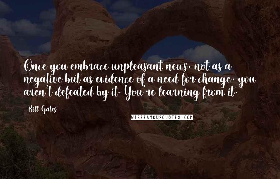 Bill Gates Quotes: Once you embrace unpleasant news, not as a negative but as evidence of a need for change, you aren't defeated by it. You're learning from it.