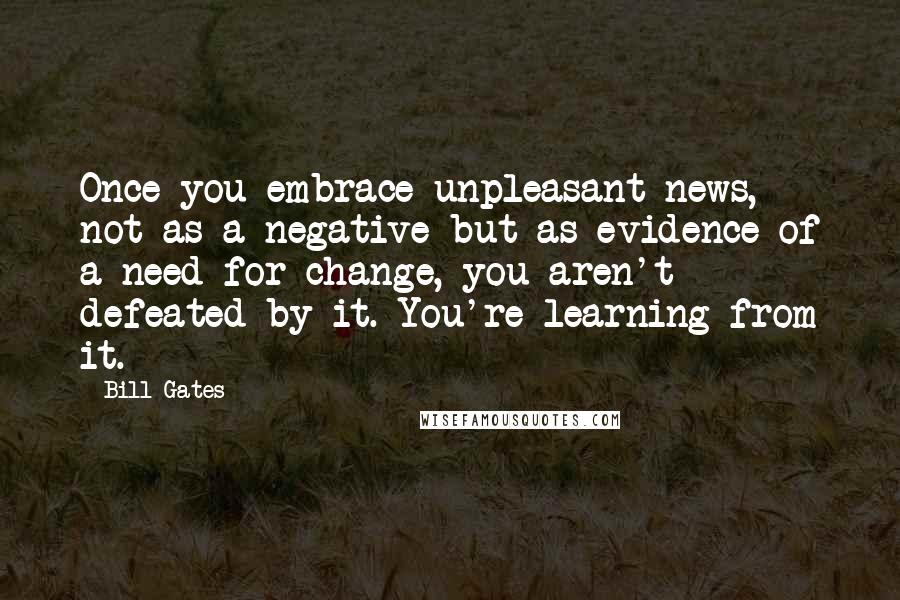 Bill Gates Quotes: Once you embrace unpleasant news, not as a negative but as evidence of a need for change, you aren't defeated by it. You're learning from it.