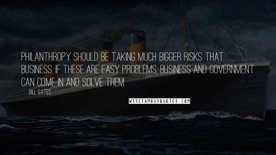 Bill Gates Quotes: Philanthropy should be taking much bigger risks that business. If these are easy problems, business and government can come in and solve them.