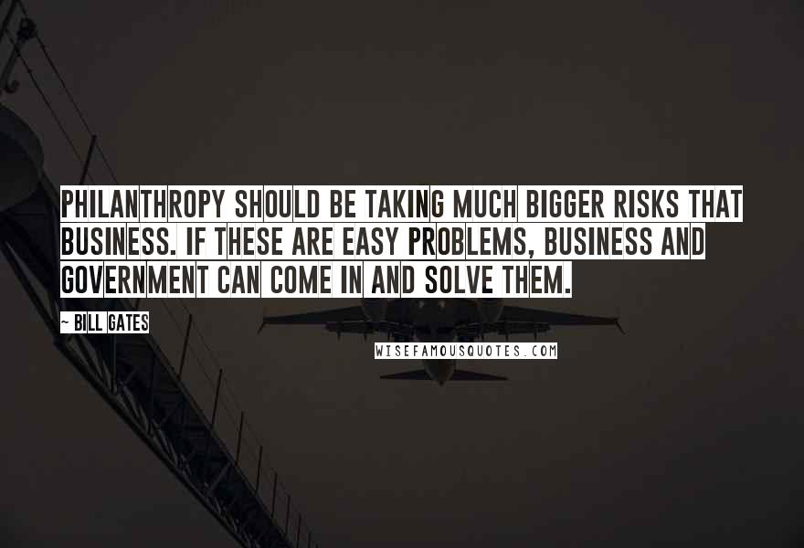 Bill Gates Quotes: Philanthropy should be taking much bigger risks that business. If these are easy problems, business and government can come in and solve them.
