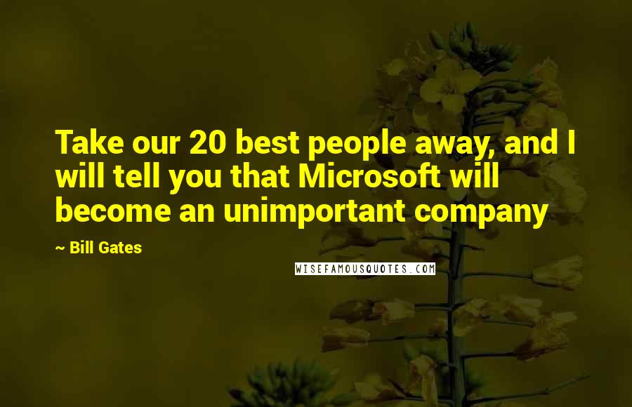 Bill Gates Quotes: Take our 20 best people away, and I will tell you that Microsoft will become an unimportant company