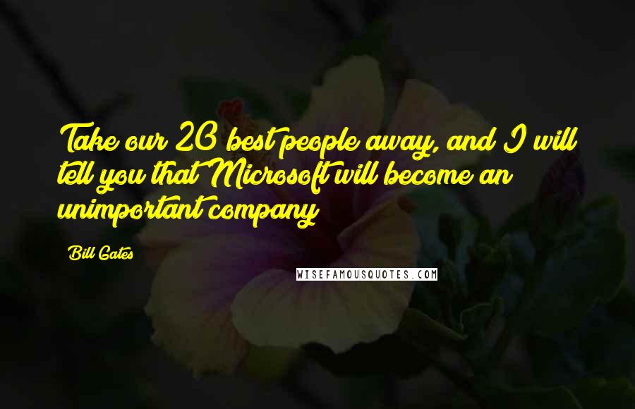 Bill Gates Quotes: Take our 20 best people away, and I will tell you that Microsoft will become an unimportant company