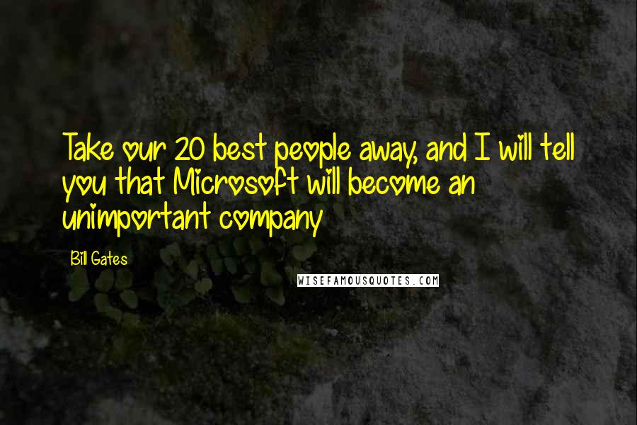 Bill Gates Quotes: Take our 20 best people away, and I will tell you that Microsoft will become an unimportant company