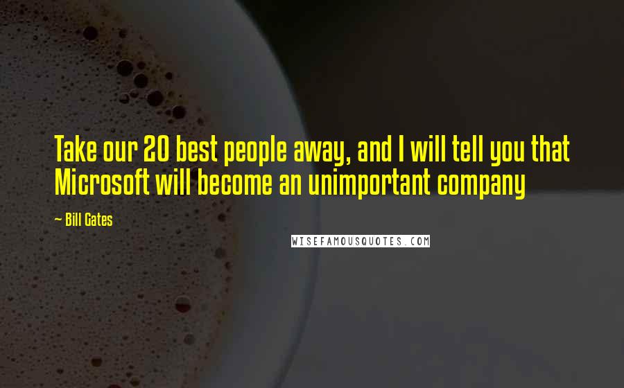 Bill Gates Quotes: Take our 20 best people away, and I will tell you that Microsoft will become an unimportant company