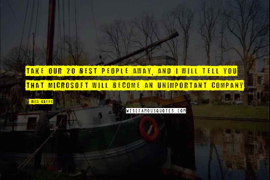 Bill Gates Quotes: Take our 20 best people away, and I will tell you that Microsoft will become an unimportant company