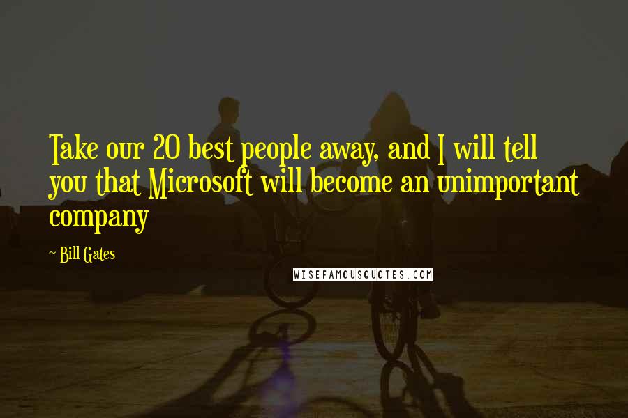 Bill Gates Quotes: Take our 20 best people away, and I will tell you that Microsoft will become an unimportant company