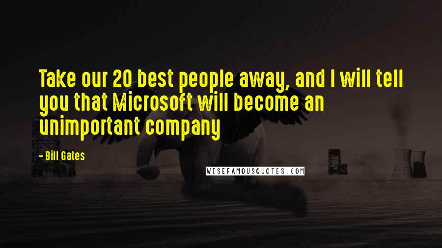 Bill Gates Quotes: Take our 20 best people away, and I will tell you that Microsoft will become an unimportant company