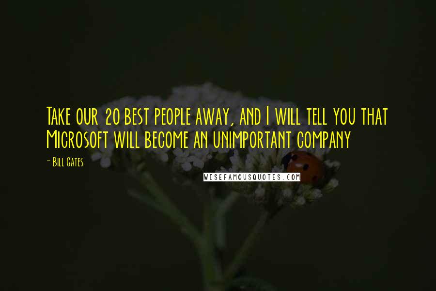 Bill Gates Quotes: Take our 20 best people away, and I will tell you that Microsoft will become an unimportant company