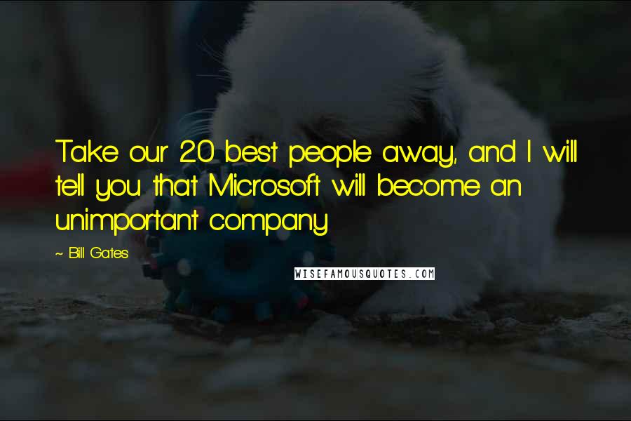 Bill Gates Quotes: Take our 20 best people away, and I will tell you that Microsoft will become an unimportant company