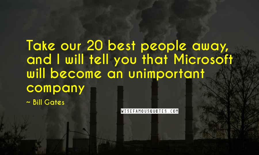 Bill Gates Quotes: Take our 20 best people away, and I will tell you that Microsoft will become an unimportant company