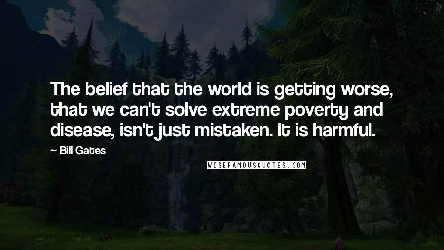 Bill Gates Quotes: The belief that the world is getting worse, that we can't solve extreme poverty and disease, isn't just mistaken. It is harmful.