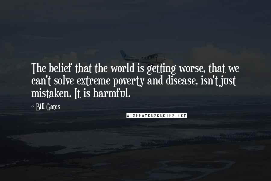 Bill Gates Quotes: The belief that the world is getting worse, that we can't solve extreme poverty and disease, isn't just mistaken. It is harmful.