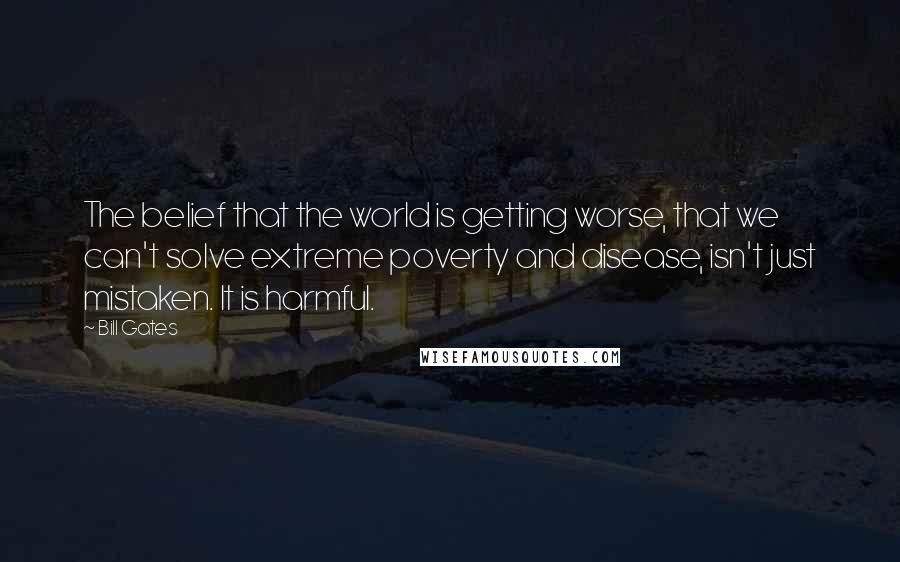 Bill Gates Quotes: The belief that the world is getting worse, that we can't solve extreme poverty and disease, isn't just mistaken. It is harmful.