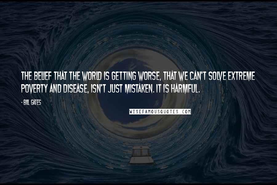 Bill Gates Quotes: The belief that the world is getting worse, that we can't solve extreme poverty and disease, isn't just mistaken. It is harmful.