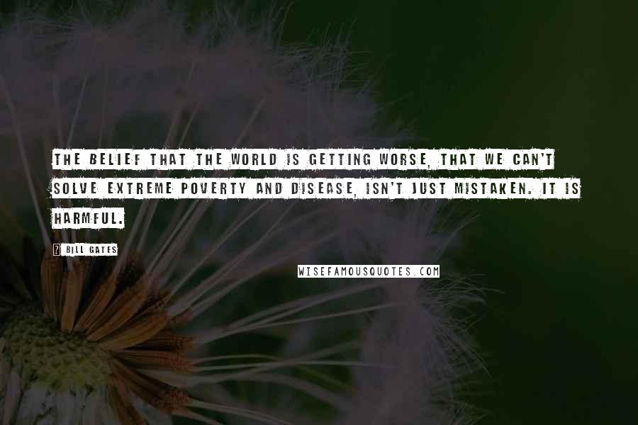 Bill Gates Quotes: The belief that the world is getting worse, that we can't solve extreme poverty and disease, isn't just mistaken. It is harmful.