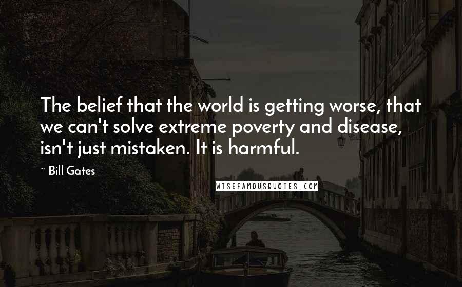 Bill Gates Quotes: The belief that the world is getting worse, that we can't solve extreme poverty and disease, isn't just mistaken. It is harmful.