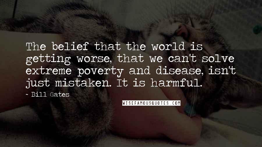 Bill Gates Quotes: The belief that the world is getting worse, that we can't solve extreme poverty and disease, isn't just mistaken. It is harmful.